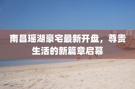 南昌瑤湖豪宅最新開盤，尊貴生活的新篇章啟幕