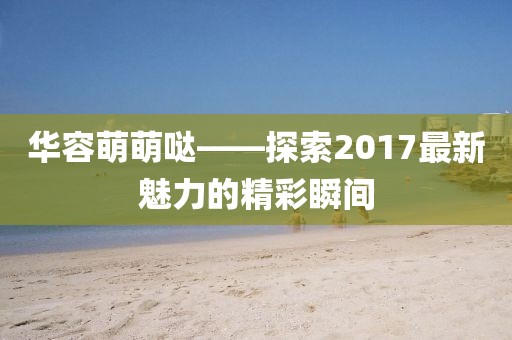 華容萌萌噠——探索2017最新魅力的精彩瞬間