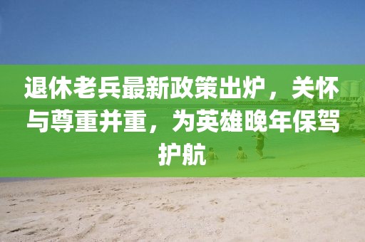 退休老兵最新政策出爐，關(guān)懷與尊重并重，為英雄晚年保駕護航