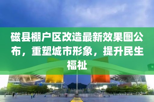 磁縣棚戶區(qū)改造最新效果圖公布，重塑城市形象，提升民生福祉