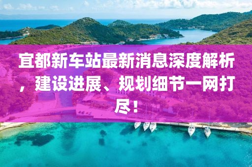 宜都新車站最新消息深度解析，建設(shè)進(jìn)展、規(guī)劃細(xì)節(jié)一網(wǎng)打盡！