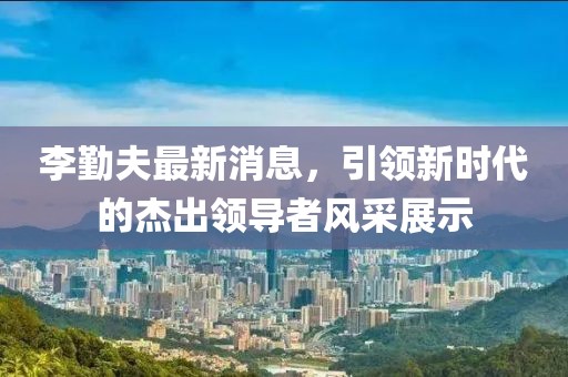 李勤夫最新消息，引領(lǐng)新時(shí)代的杰出領(lǐng)導(dǎo)者風(fēng)采展示