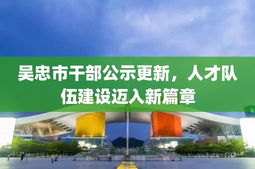 吳忠市干部公示更新，人才隊(duì)伍建設(shè)邁入新篇章