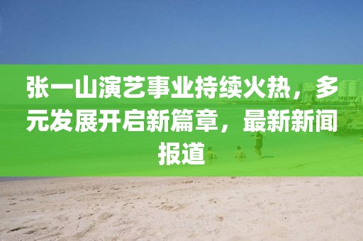 張一山演藝事業(yè)持續(xù)火熱，多元發(fā)展開啟新篇章，最新新聞報道