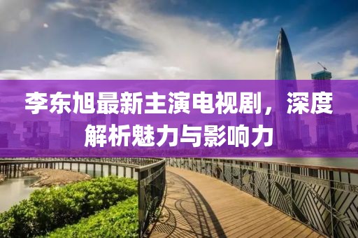 李東旭最新主演電視劇，深度解析魅力與影響力