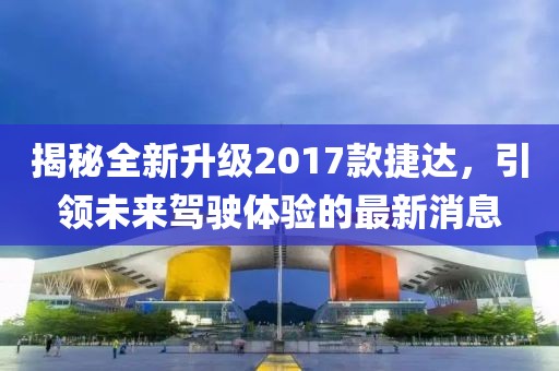 揭秘全新升級(jí)2017款捷達(dá)，引領(lǐng)未來駕駛體驗(yàn)的最新消息