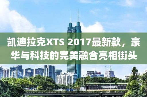 凱迪拉克XTS 2017最新款，豪華與科技的完美融合亮相街頭