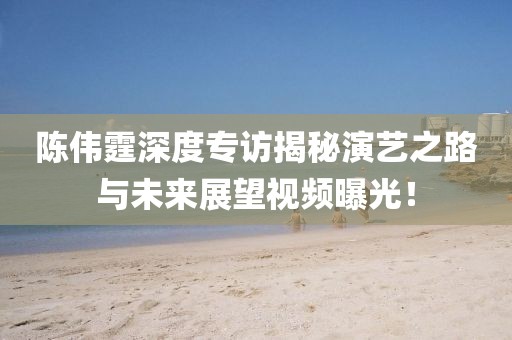 陳偉霆深度專訪揭秘演藝之路與未來展望視頻曝光！