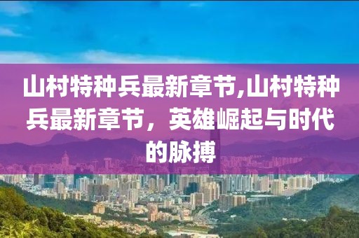 山村特種兵最新章節(jié),山村特種兵最新章節(jié)，英雄崛起與時代的脈搏