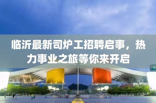 臨沂最新司爐工招聘啟事，熱力事業(yè)之旅等你來開啟