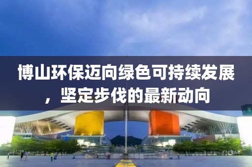 博山環(huán)保邁向綠色可持續(xù)發(fā)展，堅(jiān)定步伐的最新動(dòng)向
