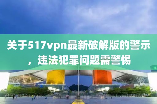 關(guān)于517vpn最新破解版的警示，違法犯罪問(wèn)題需警惕