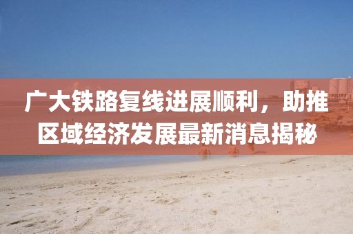 廣大鐵路復(fù)線進(jìn)展順利，助推區(qū)域經(jīng)濟(jì)發(fā)展最新消息揭秘
