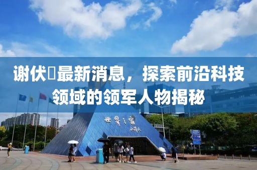 謝伏曕最新消息，探索前沿科技領(lǐng)域的領(lǐng)軍人物揭秘