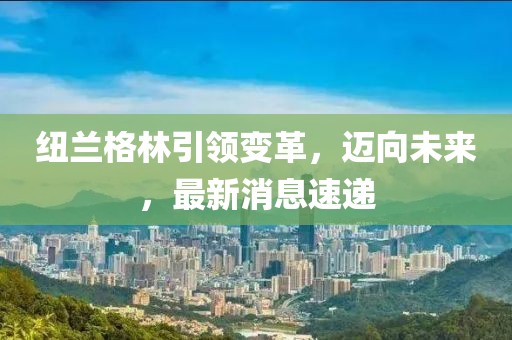 紐蘭格林引領(lǐng)變革，邁向未來(lái)，最新消息速遞