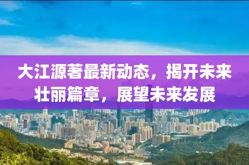 大江源著最新動(dòng)態(tài)，揭開(kāi)未來(lái)壯麗篇章，展望未來(lái)發(fā)展