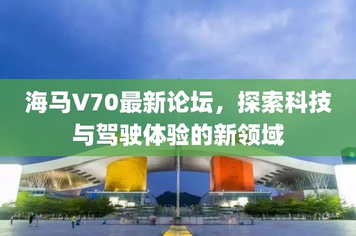 海馬V70最新論壇，探索科技與駕駛體驗(yàn)的新領(lǐng)域