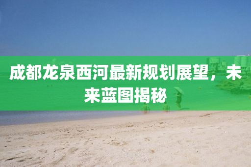 成都龍泉西河最新規(guī)劃展望，未來(lái)藍(lán)圖揭秘