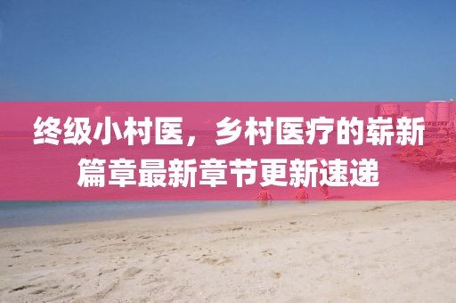 終級小村醫(yī)，鄉(xiāng)村醫(yī)療的嶄新篇章最新章節(jié)更新速遞