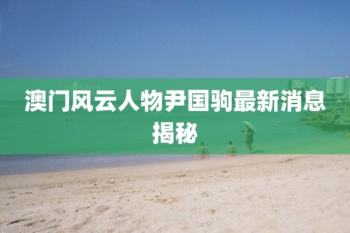 澳門風(fēng)云人物尹國駒最新消息揭秘