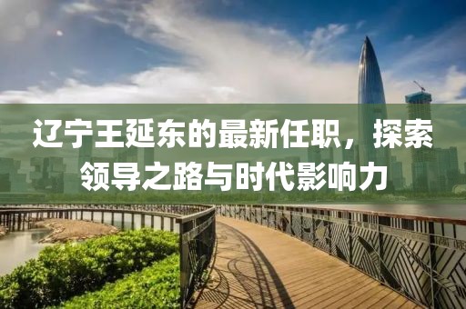 遼寧王延東的最新任職，探索領導之路與時代影響力