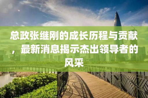 總政張繼剛的成長(zhǎng)歷程與貢獻(xiàn)，最新消息揭示杰出領(lǐng)導(dǎo)者的風(fēng)采