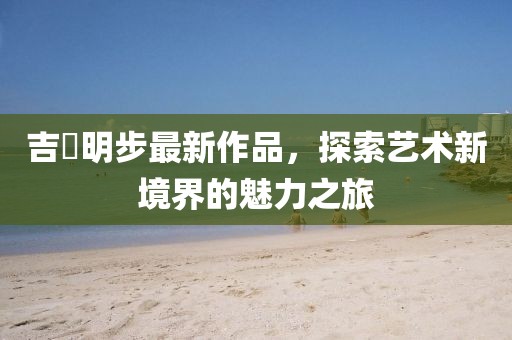 吉沢明步最新作品，探索藝術(shù)新境界的魅力之旅