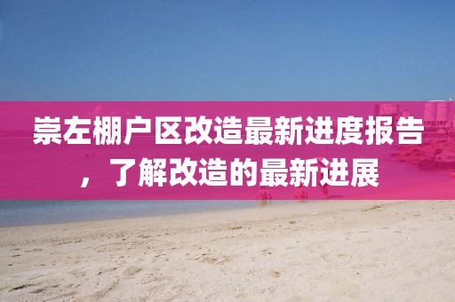 崇左棚戶區(qū)改造最新進(jìn)度報(bào)告，了解改造的最新進(jìn)展