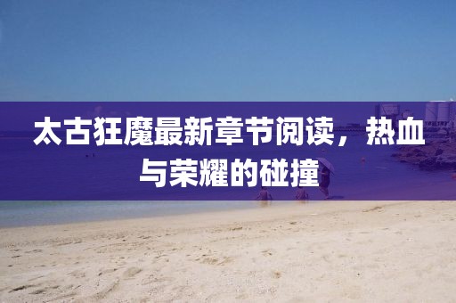 太古狂魔最新章節(jié)閱讀，熱血與榮耀的碰撞