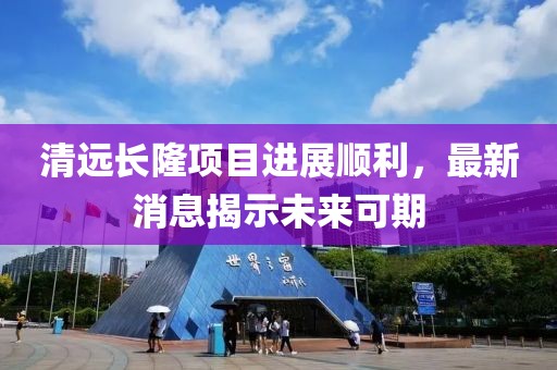 清遠(yuǎn)長隆項目進(jìn)展順利，最新消息揭示未來可期