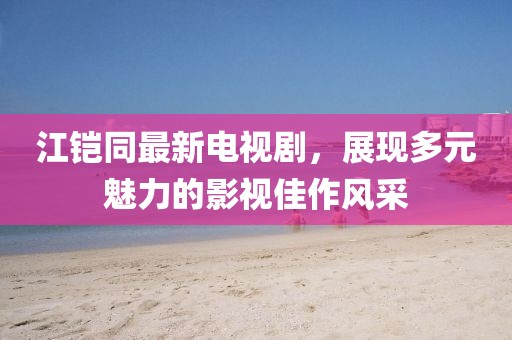 江鎧同最新電視劇，展現(xiàn)多元魅力的影視佳作風(fēng)采