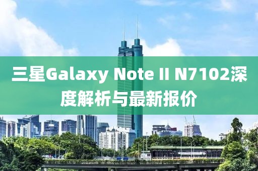 三星Galaxy Note II N7102深度解析與最新報(bào)價(jià)