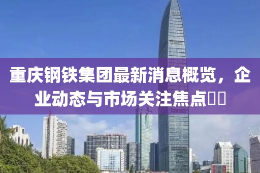 重慶鋼鐵集團(tuán)最新消息概覽，企業(yè)動(dòng)態(tài)與市場(chǎng)關(guān)注焦點(diǎn)??