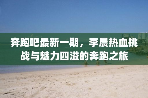 奔跑吧最新一期，李晨熱血挑戰(zhàn)與魅力四溢的奔跑之旅