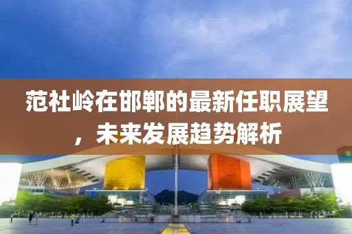 范社嶺在邯鄲的最新任職展望，未來發(fā)展趨勢(shì)解析