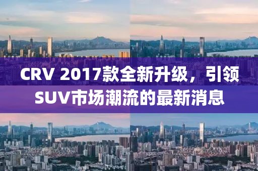 CRV 2017款全新升級，引領SUV市場潮流的最新消息