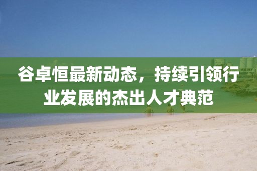 谷卓恒最新動態(tài)，持續(xù)引領(lǐng)行業(yè)發(fā)展的杰出人才典范