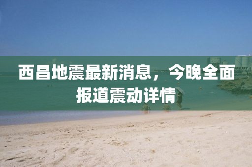 西昌地震最新消息，今晚全面報(bào)道震動(dòng)詳情