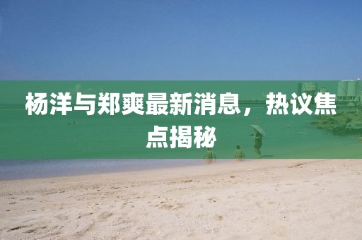 楊洋與鄭爽最新消息，熱議焦點(diǎn)揭秘