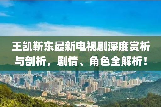 王凱靳東最新電視劇深度賞析與剖析，劇情、角色全解析！