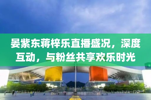 晏紫東蔣梓樂直播盛況，深度互動(dòng)，與粉絲共享歡樂時(shí)光