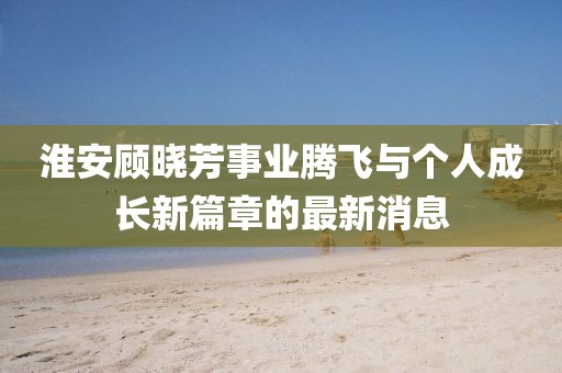 淮安顧曉芳事業(yè)騰飛與個人成長新篇章的最新消息