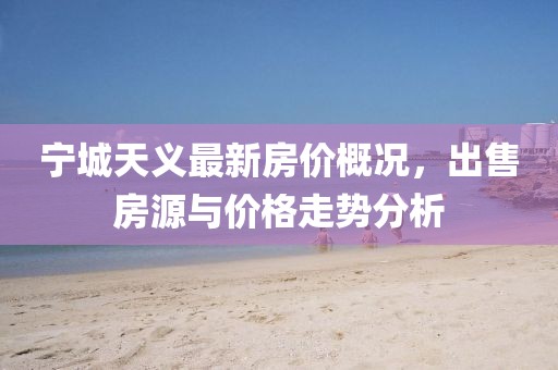 寧城天義最新房價概況，出售房源與價格走勢分析