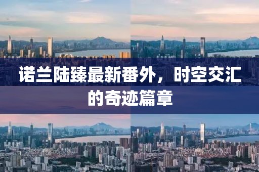 諾蘭陸臻最新番外，時(shí)空交匯的奇跡篇章