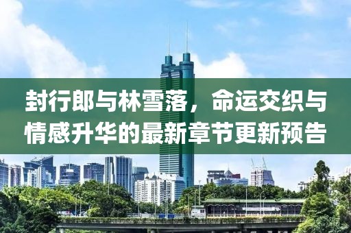 封行郎與林雪落，命運(yùn)交織與情感升華的最新章節(jié)更新預(yù)告