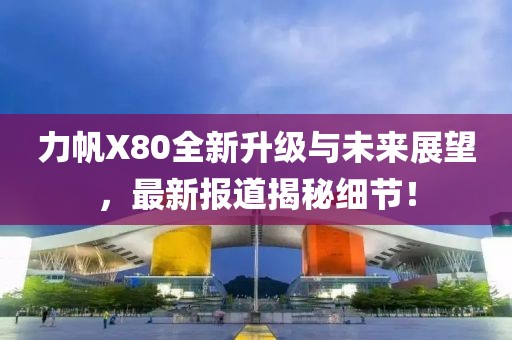 力帆X80全新升級(jí)與未來展望，最新報(bào)道揭秘細(xì)節(jié)！