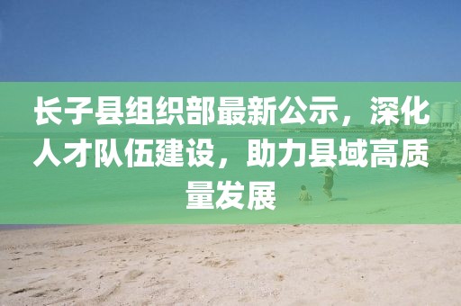 長(zhǎng)子縣組織部最新公示，深化人才隊(duì)伍建設(shè)，助力縣域高質(zhì)量發(fā)展