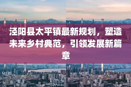 涇陽縣太平鎮(zhèn)最新規(guī)劃，塑造未來鄉(xiāng)村典范，引領(lǐng)發(fā)展新篇章