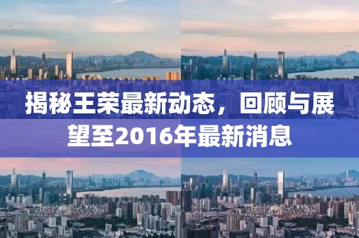 揭秘王榮最新動態(tài)，回顧與展望至2016年最新消息
