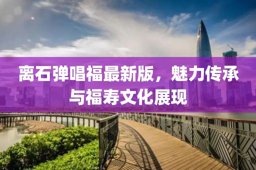 離石彈唱福最新版，魅力傳承與福壽文化展現(xiàn)